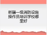 新疆一级消防设施操作员培训学校哪里好