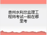 贵州水利总监理工程师考试一般在哪里考