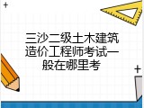 三沙二级土木建筑造价工程师考试一般在哪里考