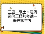 三亚一级土木建筑造价工程师考试一般在哪里考
