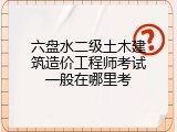 六盘水二级土木建筑造价工程师考试一般在哪里考