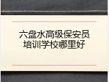 六盘水高级保安员培训学校哪里好