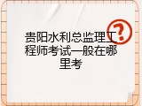 贵阳水利总监理工程师考试一般在哪里考