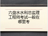 六盘水水利总监理工程师考试一般在哪里考