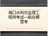 海口水利总监理工程师考试一般在哪里考