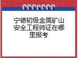 宁德初级金属矿山安全工程师证在哪里报考