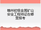 赣州初级金属矿山安全工程师证在哪里报考