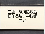 三亚一级消防设施操作员培训学校哪里好