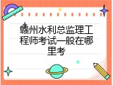 赣州水利总监理工程师考试一般在哪里考