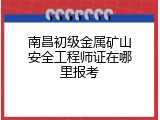 南昌初级金属矿山安全工程师证在哪里报考