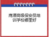 鹰潭高级保安员培训学校哪里好