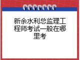 新余水利总监理工程师考试一般在哪里考