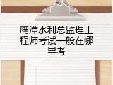 鹰潭水利总监理工程师考试一般在哪里考