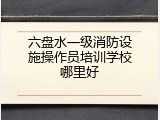 六盘水一级消防设施操作员培训学校哪里好
