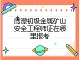 鹰潭初级金属矿山安全工程师证在哪里报考