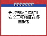 长治初级金属矿山安全工程师证在哪里报考