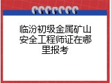 临汾初级金属矿山安全工程师证在哪里报考
