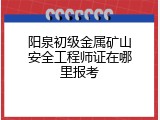 阳泉初级金属矿山安全工程师证在哪里报考