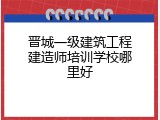 晋城一级建筑工程建造师培训学校哪里好