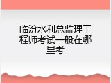 临汾水利总监理工程师考试一般在哪里考