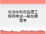 长治水利总监理工程师考试一般在哪里考