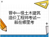 晋中一级土木建筑造价工程师考试一般在哪里考