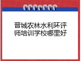 晋城农林水利环评师培训学校哪里好