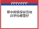 晋中高级保安员培训学校哪里好