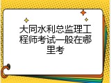 大同水利总监理工程师考试一般在哪里考