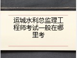 运城水利总监理工程师考试一般在哪里考