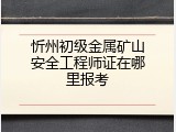 忻州初级金属矿山安全工程师证在哪里报考