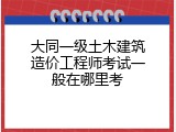 大同一级土木建筑造价工程师考试一般在哪里考