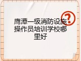 鹰潭一级消防设施操作员培训学校哪里好