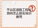 平谷区道路工程检测师怎么报名培训费用