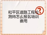 和平区道路工程检测师怎么报名培训费用