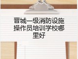 晋城一级消防设施操作员培训学校哪里好