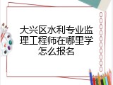 大兴区水利专业监理工程师在哪里学怎么报名