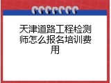 天津道路工程检测师怎么报名培训费用