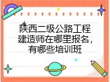 陕西二级公路工程建造师在哪里报名，有哪些培训班