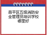 昌平区五级消防安全管理员培训学校哪里好