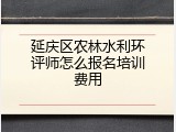 延庆区农林水利环评师怎么报名培训费用