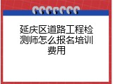 延庆区道路工程检测师怎么报名培训费用