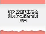 顺义区道路工程检测师怎么报名培训费用
