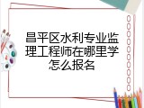 昌平区水利专业监理工程师在哪里学怎么报名