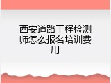 西安道路工程检测师怎么报名培训费用