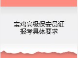 宝鸡高级保安员证报考具体要求