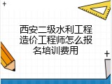 西安二级水利工程造价工程师怎么报名培训费用