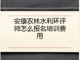 安康农林水利环评师怎么报名培训费用