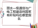 丽水一级通信与广电工程建造师国家有补贴吗在哪里报名