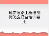 延安道路工程检测师怎么报名培训费用